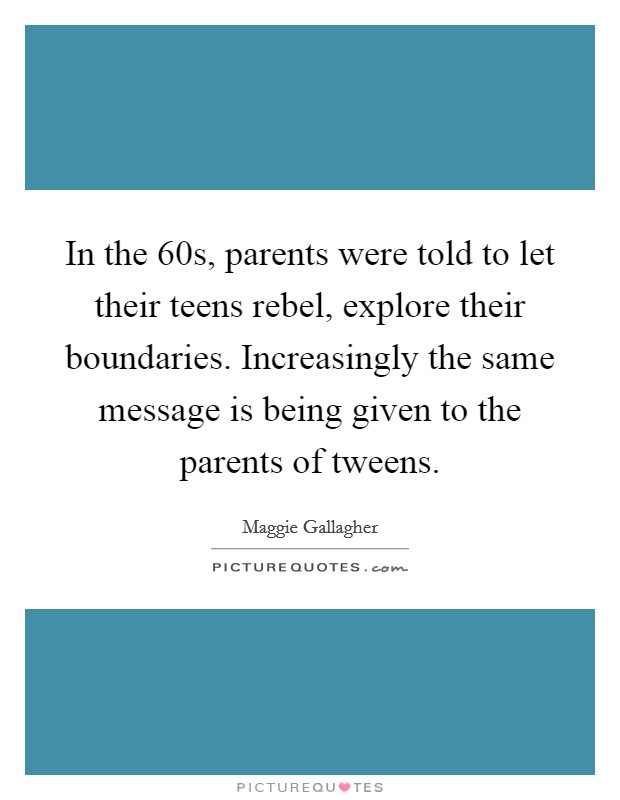 In the  60s, parents were told to let their teens rebel, explore their boundaries. Increasingly the same message is being given to the parents of tweens Picture Quote #1