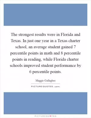 The strongest results were in Florida and Texas. In just one year in a Texas charter school, an average student gained 7 percentile points in math and 8 percentile points in reading, while Florida charter schools improved student performance by 6 percentile points Picture Quote #1