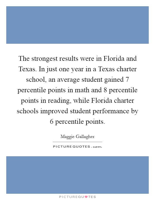 The strongest results were in Florida and Texas. In just one year in a Texas charter school, an average student gained 7 percentile points in math and 8 percentile points in reading, while Florida charter schools improved student performance by 6 percentile points Picture Quote #1