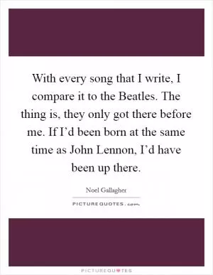 With every song that I write, I compare it to the Beatles. The thing is, they only got there before me. If I’d been born at the same time as John Lennon, I’d have been up there Picture Quote #1