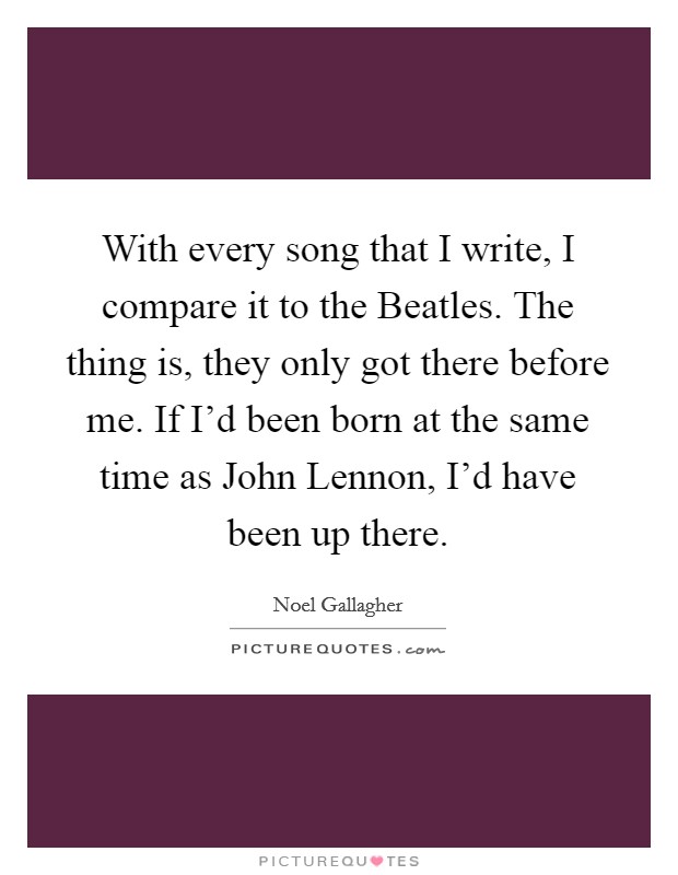 With every song that I write, I compare it to the Beatles. The thing is, they only got there before me. If I'd been born at the same time as John Lennon, I'd have been up there Picture Quote #1