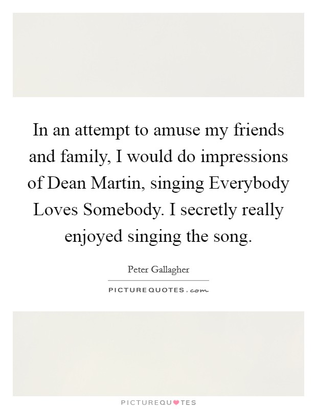 In an attempt to amuse my friends and family, I would do impressions of Dean Martin, singing Everybody Loves Somebody. I secretly really enjoyed singing the song Picture Quote #1