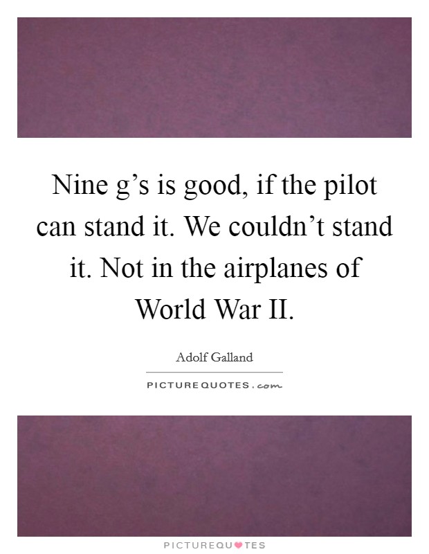 Nine g's is good, if the pilot can stand it. We couldn't stand it. Not in the airplanes of World War II Picture Quote #1