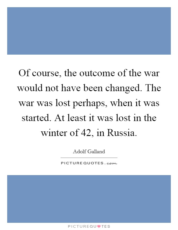 Of course, the outcome of the war would not have been changed. The war was lost perhaps, when it was started. At least it was lost in the winter of  42, in Russia Picture Quote #1