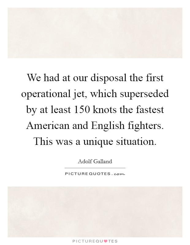 We had at our disposal the first operational jet, which superseded by at least 150 knots the fastest American and English fighters. This was a unique situation Picture Quote #1