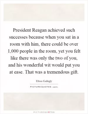 President Reagan achieved such successes because when you sat in a room with him, there could be over 1,000 people in the room, yet you felt like there was only the two of you, and his wonderful wit would put you at ease. That was a tremendous gift Picture Quote #1
