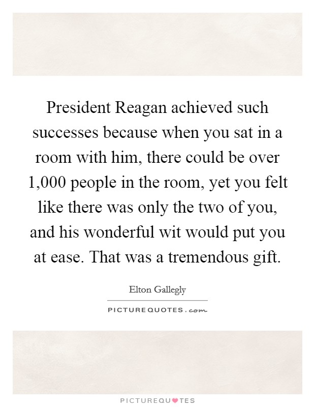 President Reagan achieved such successes because when you sat in a room with him, there could be over 1,000 people in the room, yet you felt like there was only the two of you, and his wonderful wit would put you at ease. That was a tremendous gift Picture Quote #1