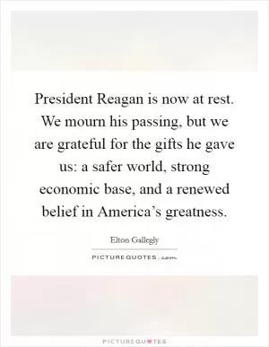 President Reagan is now at rest. We mourn his passing, but we are grateful for the gifts he gave us: a safer world, strong economic base, and a renewed belief in America’s greatness Picture Quote #1