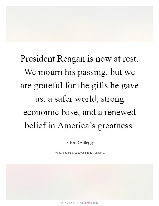 President Reagan is now at rest. We mourn his passing, but we are grateful for the gifts he gave us: a safer world, strong economic base, and a renewed belief in America's greatness Picture Quote #1