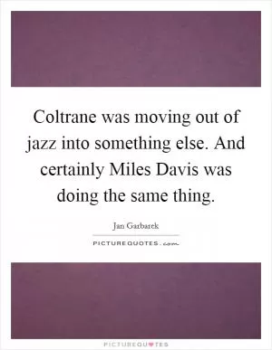 Coltrane was moving out of jazz into something else. And certainly Miles Davis was doing the same thing Picture Quote #1