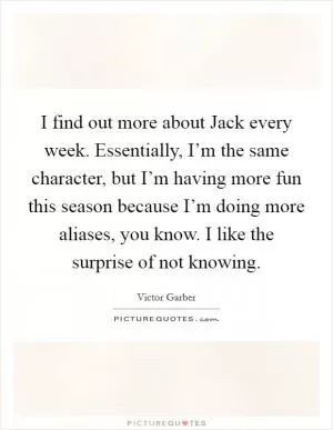I find out more about Jack every week. Essentially, I’m the same character, but I’m having more fun this season because I’m doing more aliases, you know. I like the surprise of not knowing Picture Quote #1