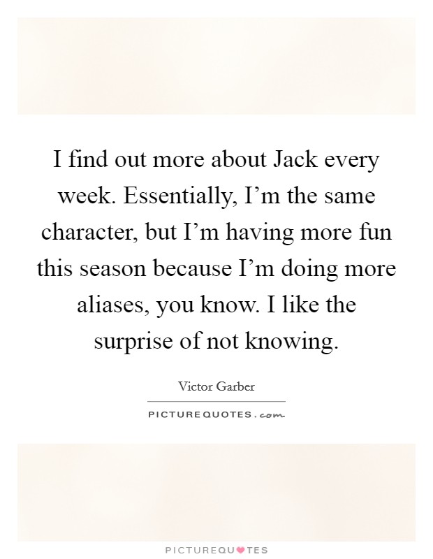 I find out more about Jack every week. Essentially, I'm the same character, but I'm having more fun this season because I'm doing more aliases, you know. I like the surprise of not knowing Picture Quote #1