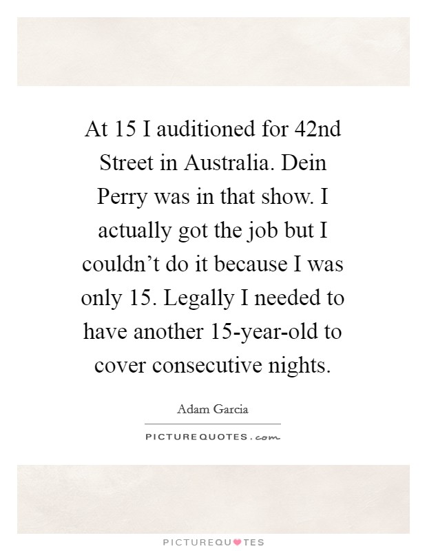 At 15 I auditioned for 42nd Street in Australia. Dein Perry was in that show. I actually got the job but I couldn't do it because I was only 15. Legally I needed to have another 15-year-old to cover consecutive nights Picture Quote #1
