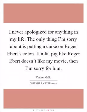 I never apologized for anything in my life. The only thing I’m sorry about is putting a curse on Roger Ebert’s colon. If a fat pig like Roger Ebert doesn’t like my movie, then I’m sorry for him Picture Quote #1