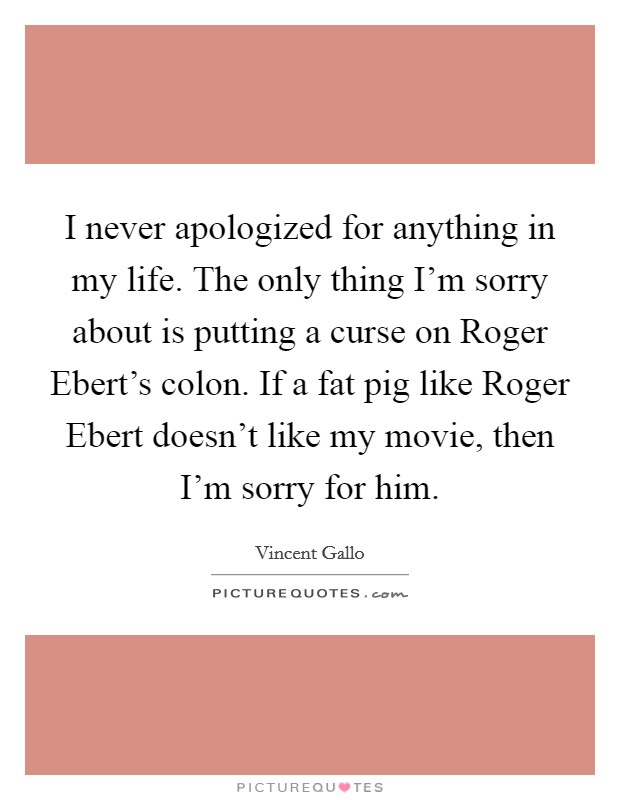 I never apologized for anything in my life. The only thing I'm sorry about is putting a curse on Roger Ebert's colon. If a fat pig like Roger Ebert doesn't like my movie, then I'm sorry for him Picture Quote #1