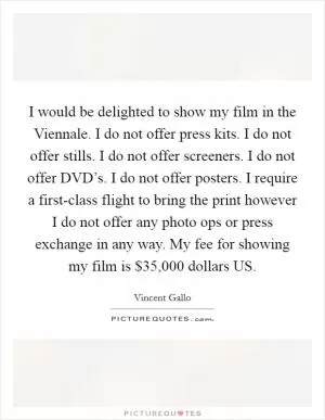 I would be delighted to show my film in the Viennale. I do not offer press kits. I do not offer stills. I do not offer screeners. I do not offer DVD’s. I do not offer posters. I require a first-class flight to bring the print however I do not offer any photo ops or press exchange in any way. My fee for showing my film is $35,000 dollars US Picture Quote #1