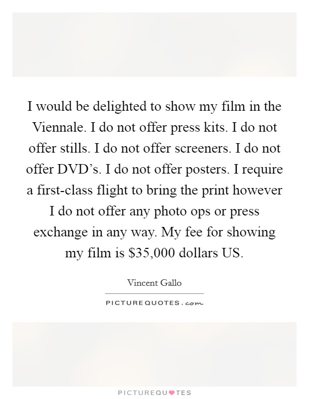 I would be delighted to show my film in the Viennale. I do not offer press kits. I do not offer stills. I do not offer screeners. I do not offer DVD's. I do not offer posters. I require a first-class flight to bring the print however I do not offer any photo ops or press exchange in any way. My fee for showing my film is $35,000 dollars US Picture Quote #1