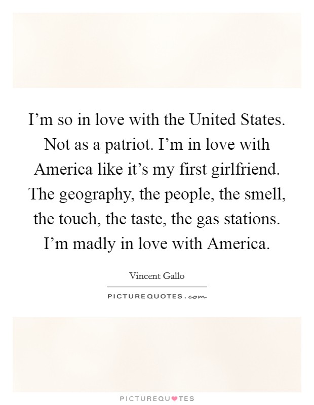 I'm so in love with the United States. Not as a patriot. I'm in love with America like it's my first girlfriend. The geography, the people, the smell, the touch, the taste, the gas stations. I'm madly in love with America Picture Quote #1