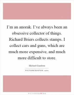I’m an anorak. I’ve always been an obsessive collector of things. Richard Briers collects stamps. I collect cars and guns, which are much more expensive, and much more difficult to store Picture Quote #1