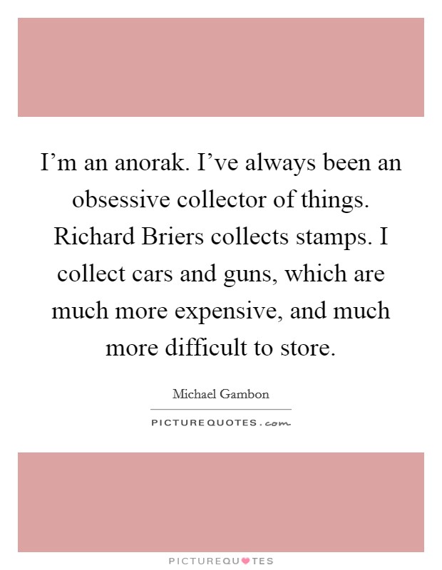 I'm an anorak. I've always been an obsessive collector of things. Richard Briers collects stamps. I collect cars and guns, which are much more expensive, and much more difficult to store Picture Quote #1