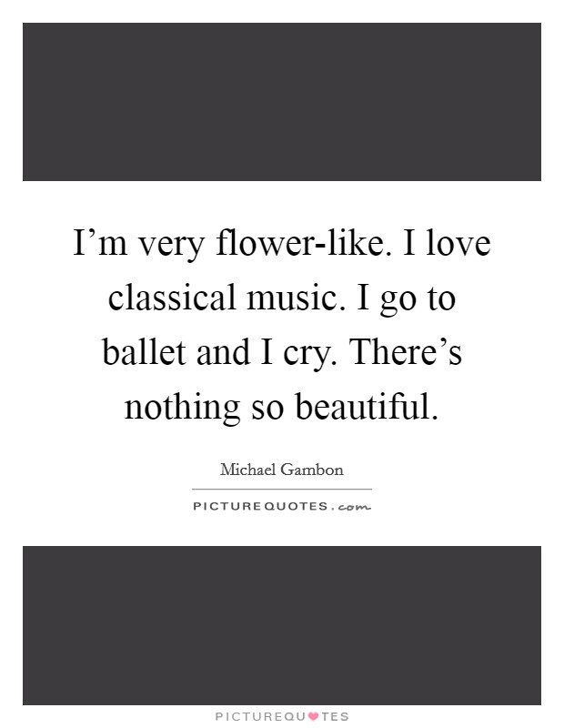 I'm very flower-like. I love classical music. I go to ballet and I cry. There's nothing so beautiful Picture Quote #1