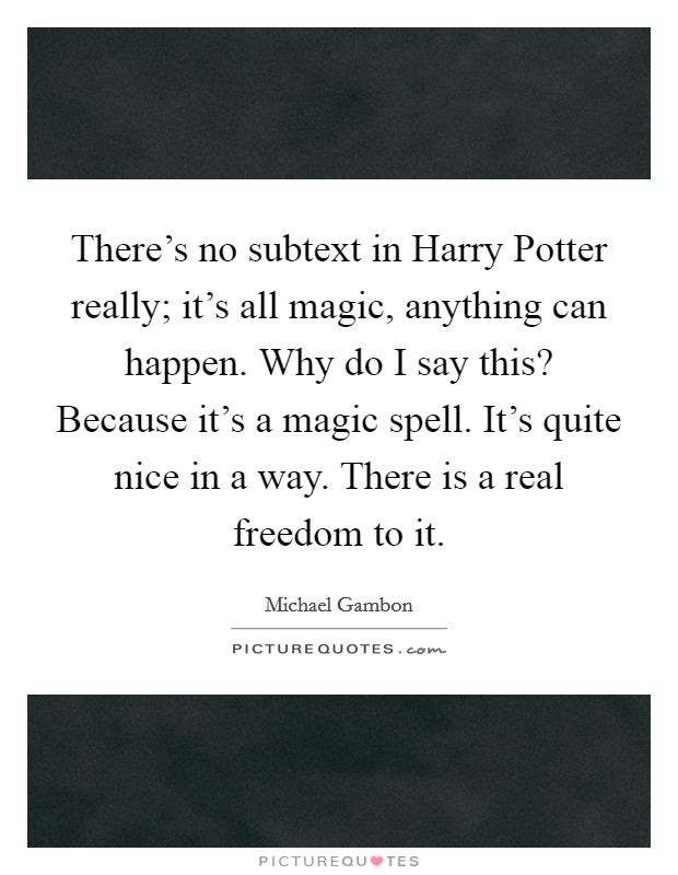 There's no subtext in Harry Potter really; it's all magic, anything can happen. Why do I say this? Because it's a magic spell. It's quite nice in a way. There is a real freedom to it Picture Quote #1