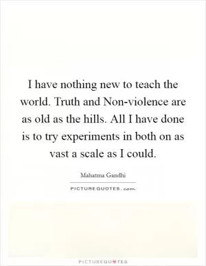 I have nothing new to teach the world. Truth and Non-violence are as old as the hills. All I have done is to try experiments in both on as vast a scale as I could Picture Quote #1