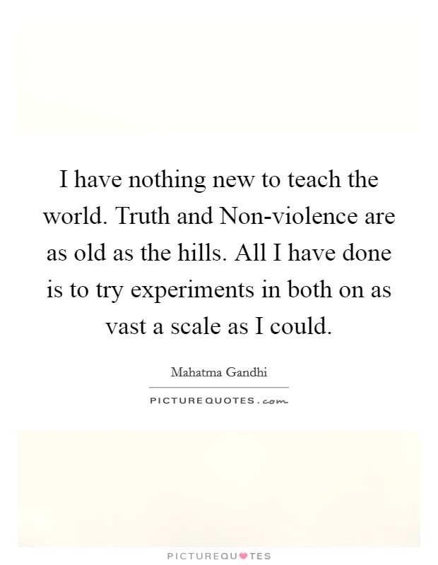 I have nothing new to teach the world. Truth and Non-violence are as old as the hills. All I have done is to try experiments in both on as vast a scale as I could Picture Quote #1