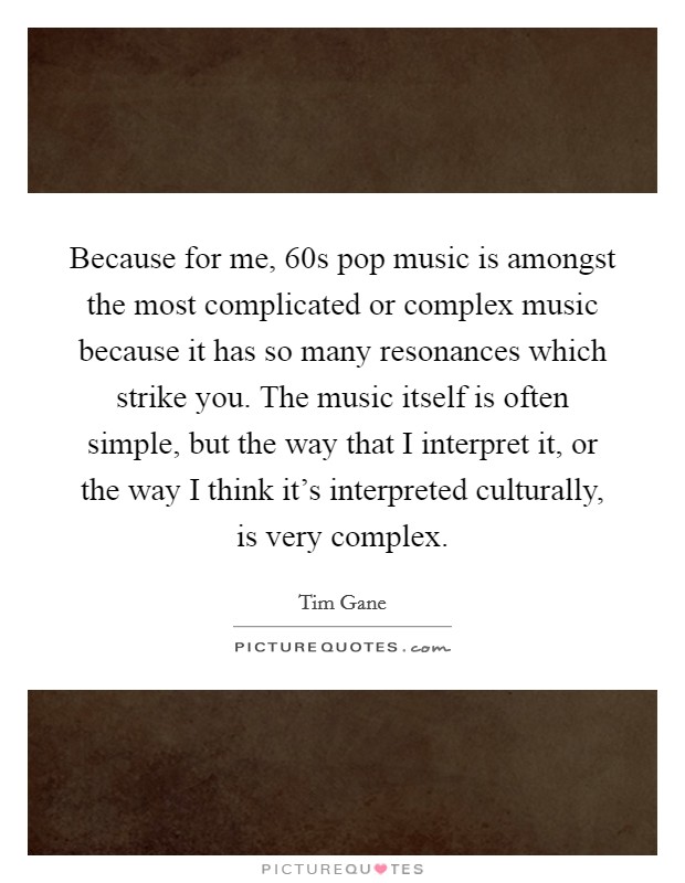 Because for me,  60s pop music is amongst the most complicated or complex music because it has so many resonances which strike you. The music itself is often simple, but the way that I interpret it, or the way I think it's interpreted culturally, is very complex Picture Quote #1