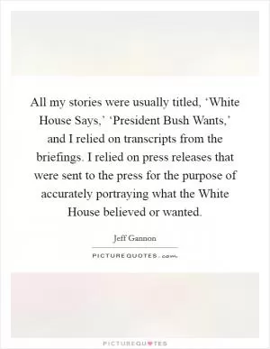 All my stories were usually titled, ‘White House Says,’ ‘President Bush Wants,’ and I relied on transcripts from the briefings. I relied on press releases that were sent to the press for the purpose of accurately portraying what the White House believed or wanted Picture Quote #1