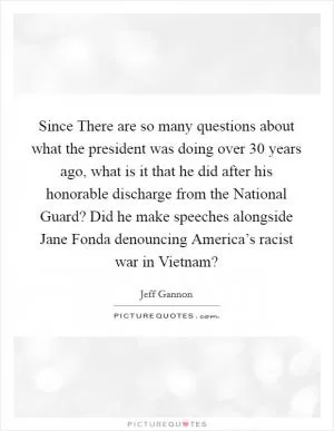 Since There are so many questions about what the president was doing over 30 years ago, what is it that he did after his honorable discharge from the National Guard? Did he make speeches alongside Jane Fonda denouncing America’s racist war in Vietnam? Picture Quote #1