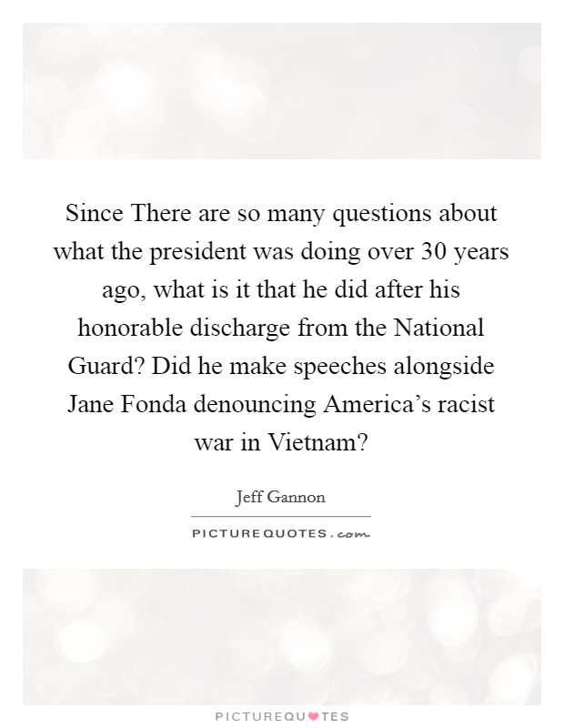 Since There are so many questions about what the president was doing over 30 years ago, what is it that he did after his honorable discharge from the National Guard? Did he make speeches alongside Jane Fonda denouncing America's racist war in Vietnam? Picture Quote #1