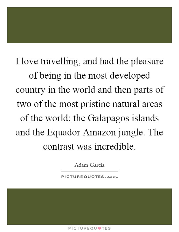 I love travelling, and had the pleasure of being in the most developed country in the world and then parts of two of the most pristine natural areas of the world: the Galapagos islands and the Equador Amazon jungle. The contrast was incredible Picture Quote #1