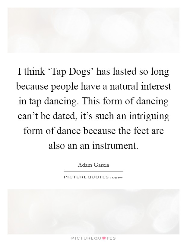 I think ‘Tap Dogs’ has lasted so long because people have a natural interest in tap dancing. This form of dancing can’t be dated, it’s such an intriguing form of dance because the feet are also an an instrument Picture Quote #1