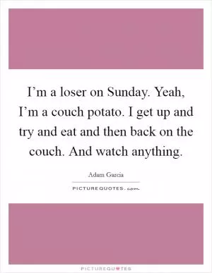 I’m a loser on Sunday. Yeah, I’m a couch potato. I get up and try and eat and then back on the couch. And watch anything Picture Quote #1