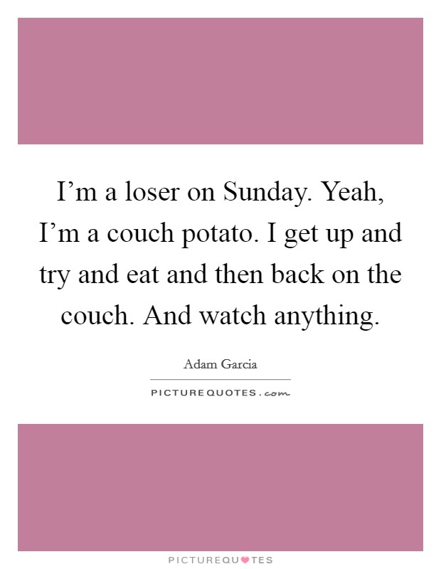 I'm a loser on Sunday. Yeah, I'm a couch potato. I get up and try and eat and then back on the couch. And watch anything Picture Quote #1