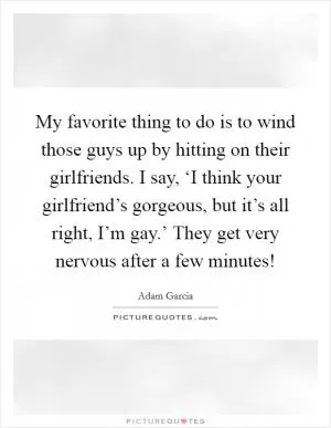 My favorite thing to do is to wind those guys up by hitting on their girlfriends. I say, ‘I think your girlfriend’s gorgeous, but it’s all right, I’m gay.’ They get very nervous after a few minutes! Picture Quote #1