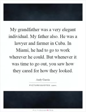 My grandfather was a very elegant individual. My father also. He was a lawyer and farmer in Cuba. In Miami, he had to go to work wherever he could. But whenever it was time to go out, you saw how they cared for how they looked Picture Quote #1