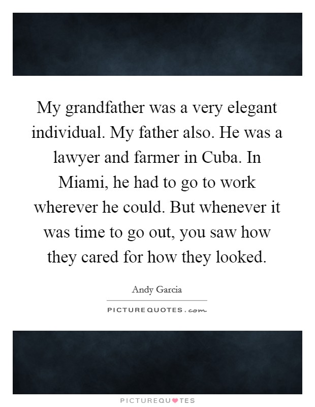 My grandfather was a very elegant individual. My father also. He was a lawyer and farmer in Cuba. In Miami, he had to go to work wherever he could. But whenever it was time to go out, you saw how they cared for how they looked Picture Quote #1