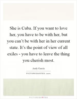 She is Cuba. If you want to love her, you have to be with her, but you can’t be with her in her current state. It’s the point of view of all exiles - you have to leave the thing you cherish most Picture Quote #1