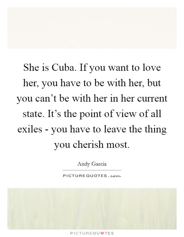 She is Cuba. If you want to love her, you have to be with her, but you can't be with her in her current state. It's the point of view of all exiles - you have to leave the thing you cherish most Picture Quote #1
