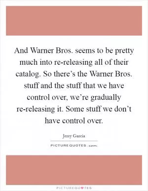 And Warner Bros. seems to be pretty much into re-releasing all of their catalog. So there’s the Warner Bros. stuff and the stuff that we have control over, we’re gradually re-releasing it. Some stuff we don’t have control over Picture Quote #1