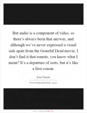 But audio is a component of video, so there’s always been that anyway, and although we’ve never expressed a visual side apart from the Grateful Dead movie, I don’t find it that remote, you know what I mean? It’s a departure of sorts, but it’s like a first cousin Picture Quote #1