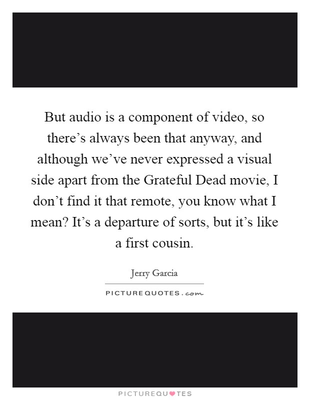 But audio is a component of video, so there's always been that anyway, and although we've never expressed a visual side apart from the Grateful Dead movie, I don't find it that remote, you know what I mean? It's a departure of sorts, but it's like a first cousin Picture Quote #1