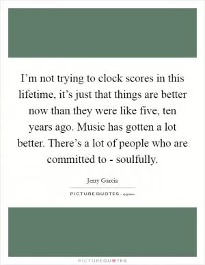 I’m not trying to clock scores in this lifetime, it’s just that things are better now than they were like five, ten years ago. Music has gotten a lot better. There’s a lot of people who are committed to - soulfully Picture Quote #1