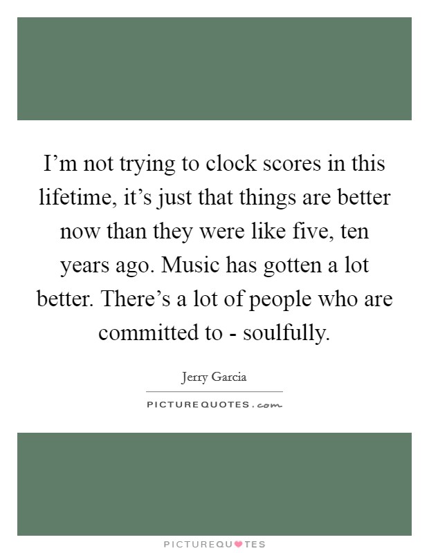 I'm not trying to clock scores in this lifetime, it's just that things are better now than they were like five, ten years ago. Music has gotten a lot better. There's a lot of people who are committed to - soulfully Picture Quote #1
