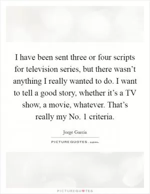 I have been sent three or four scripts for television series, but there wasn’t anything I really wanted to do. I want to tell a good story, whether it’s a TV show, a movie, whatever. That’s really my No. 1 criteria Picture Quote #1