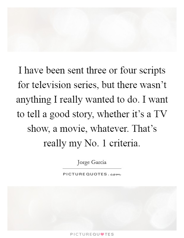 I have been sent three or four scripts for television series, but there wasn't anything I really wanted to do. I want to tell a good story, whether it's a TV show, a movie, whatever. That's really my No. 1 criteria Picture Quote #1