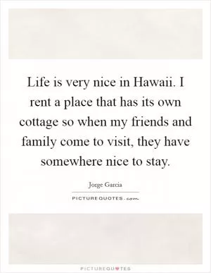 Life is very nice in Hawaii. I rent a place that has its own cottage so when my friends and family come to visit, they have somewhere nice to stay Picture Quote #1