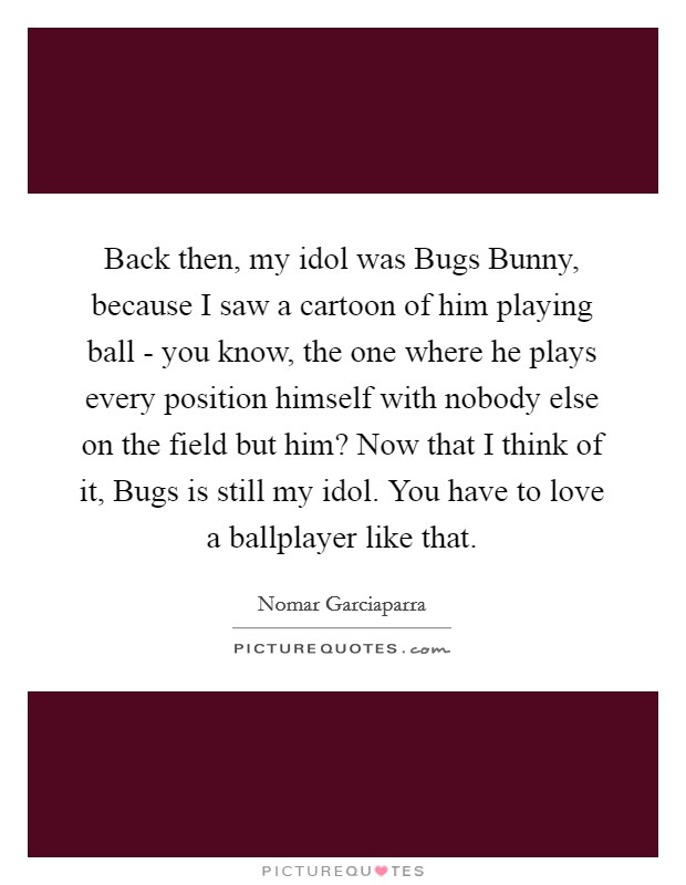 Back then, my idol was Bugs Bunny, because I saw a cartoon of him playing ball - you know, the one where he plays every position himself with nobody else on the field but him? Now that I think of it, Bugs is still my idol. You have to love a ballplayer like that Picture Quote #1